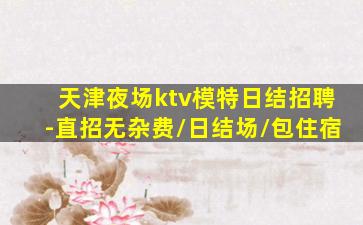 天津夜场ktv模特日结招聘-直招无杂费/日结场/包住宿
